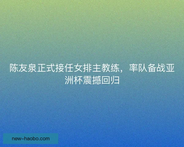 陈友泉正式接任女排主教练,率队备战亚洲杯震撼回归 陈友泉正式接任女排主教练,率队备战亚洲杯震撼回归