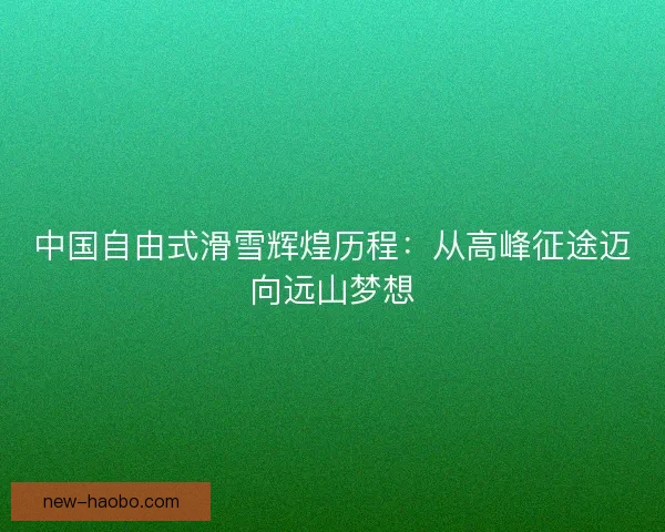 中国自由式滑雪辉煌历程：从高峰征途迈向远山梦想