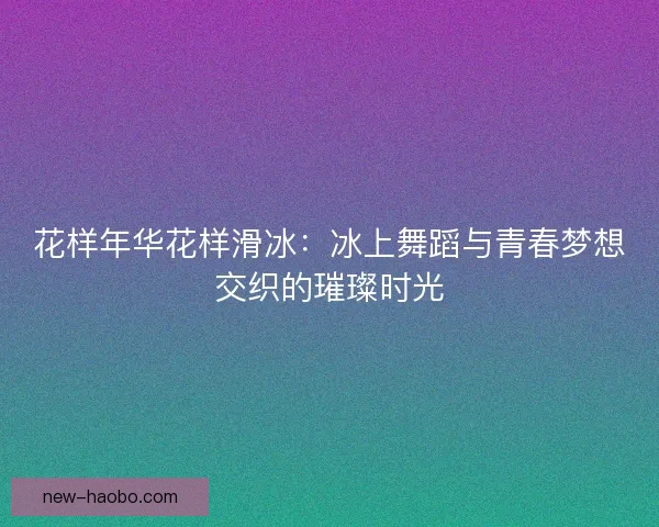花样年华花样滑冰：冰上舞蹈与青春梦想交织的璀璨时光