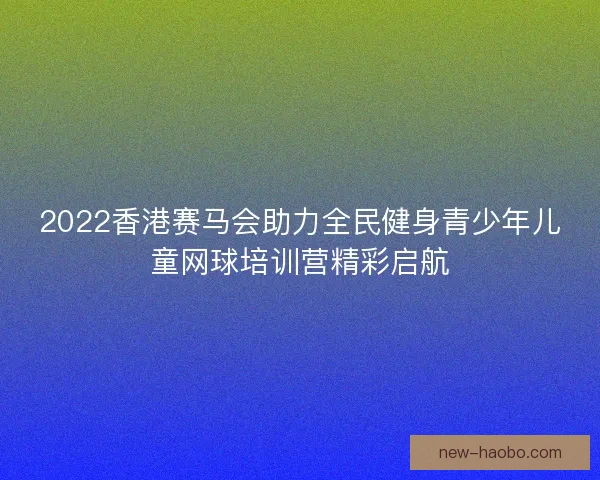 2022香港赛马会助力全民健身青少年儿童网球培训营精彩启航 2022香港赛马会助力全民健身青少年儿童网球培训营精彩启航