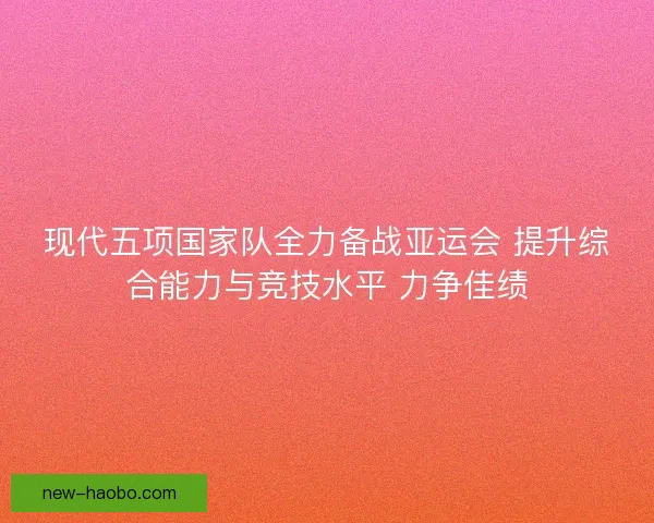 现代五项国家队全力备战亚运会 提升综合能力与竞技水平 力争佳绩