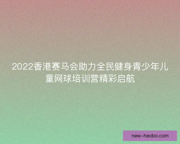 2022香港赛马会助力全民健身青少年儿童网球培训营精彩启航