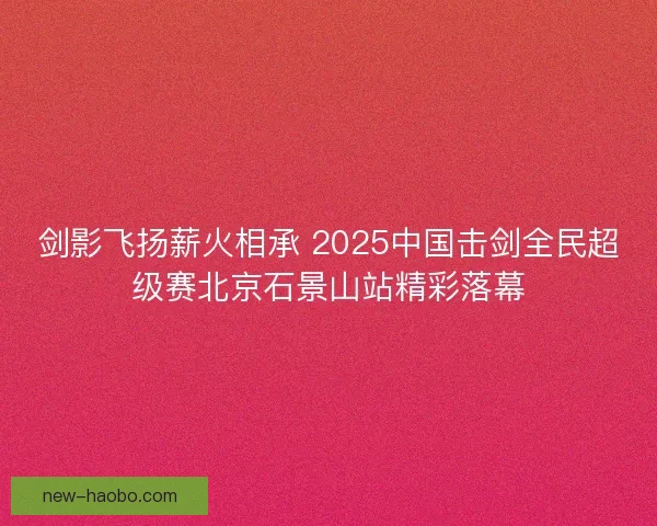 剑影飞扬薪火相承 2025中国击剑全民超级赛北京石景山站精彩落幕