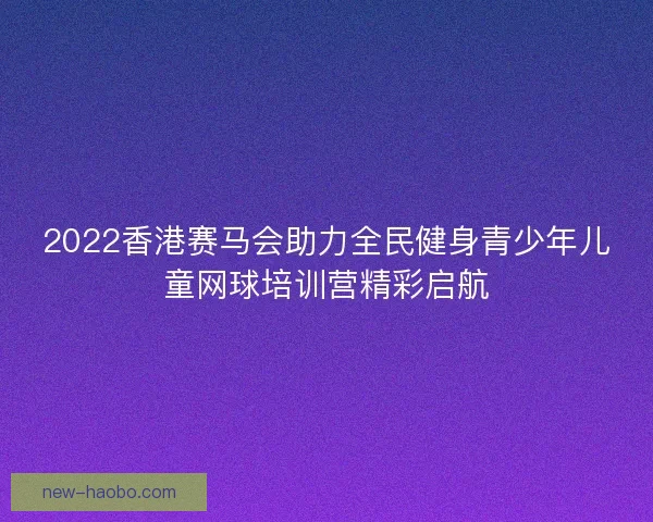 2022香港赛马会助力全民健身青少年儿童网球培训营精彩启航