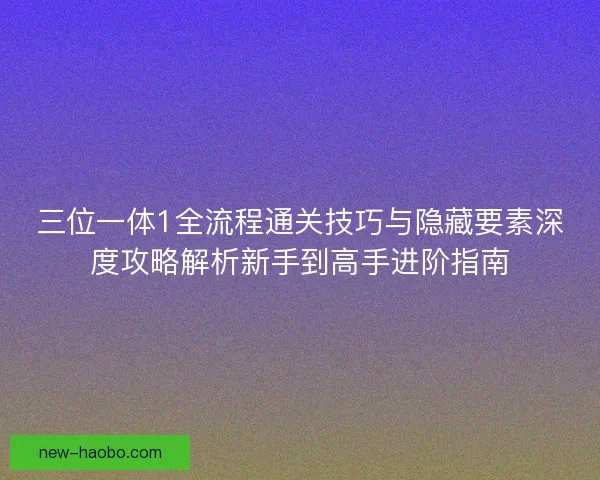 三位一体1全流程通关技巧与隐藏要素深度攻略解析新手到高手进阶指南