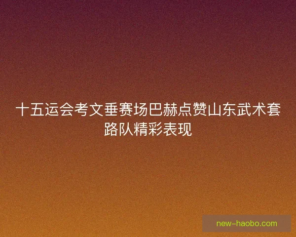 十五运会考文垂赛场巴赫点赞山东武术套路队精彩表现