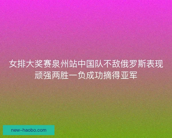 女排大奖赛泉州站中国队不敌俄罗斯表现顽强两胜一负成功摘得亚军